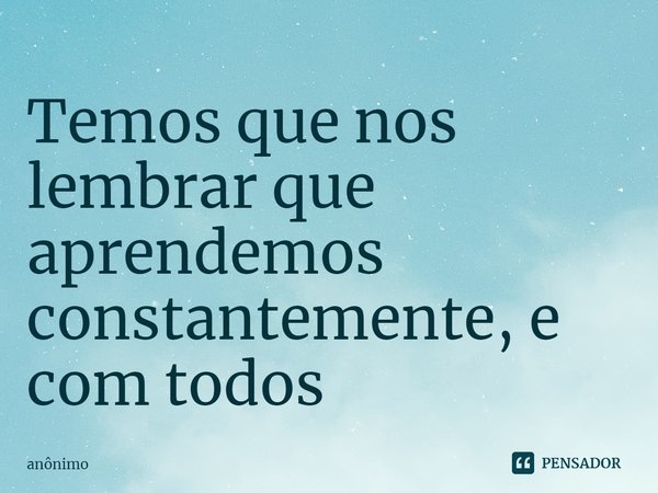 ⁠Temos que nos lembrar que aprendemos constantemente, e com todos... Frase de Anônimo.