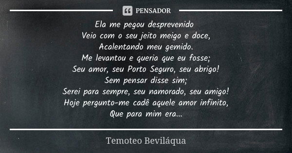 Ela me pegou desprevenido Veio com o seu jeito meigo e doce, Acalentando meu gemido. Me levantou e queria que eu fosse; Seu amor, seu Porto Seguro, seu abrigo! ... Frase de Temoteo Beviláqua.