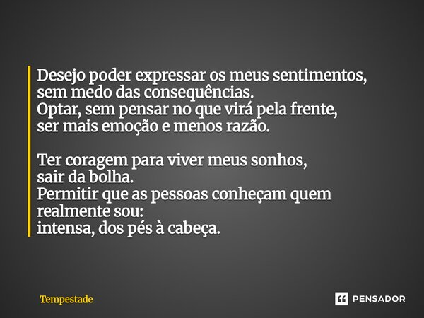 Desejo poder expressar os meus sentimentos, sem medo das consequências. Optar, sem pensar no que virá pela frente, ser mais emoção e menos razão. Ter coragem p... Frase de Tempestade.