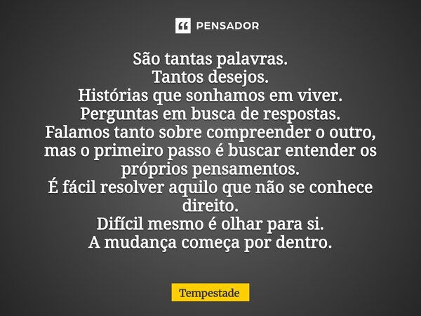 São tantas palavras. Tantos desejos. Histórias que sonhamos em viver. Perguntas em busca de respostas. Falamos tanto sobre compreender o outro, mas o primeiro ... Frase de Tempestade.