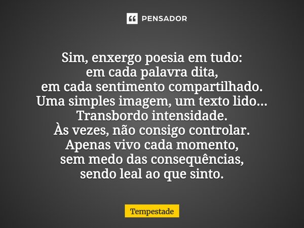 Sim, enxergo poesia em tudo: em cada palavra dita, em cada sentimento compartilhado. Uma simples imagem, um texto lido... Transbordo intensidade. Às vezes, não... Frase de Tempestade.