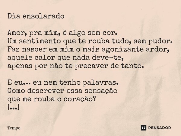 Dia ensolarado Amor, pra mim, é algo sem cor. Um sentimento que te rouba tudo, sem pudor. Faz nascer em mim o mais agonizante ardor, aquele calor que nada deve... Frase de TEMPO.