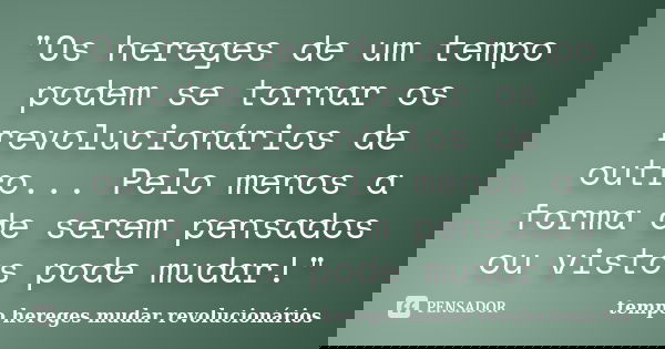 "Os hereges de um tempo podem se tornar os revolucionários de outro... Pelo menos a forma de serem pensados ou vistos pode mudar!"... Frase de tempo hereges mudar revolucionários.