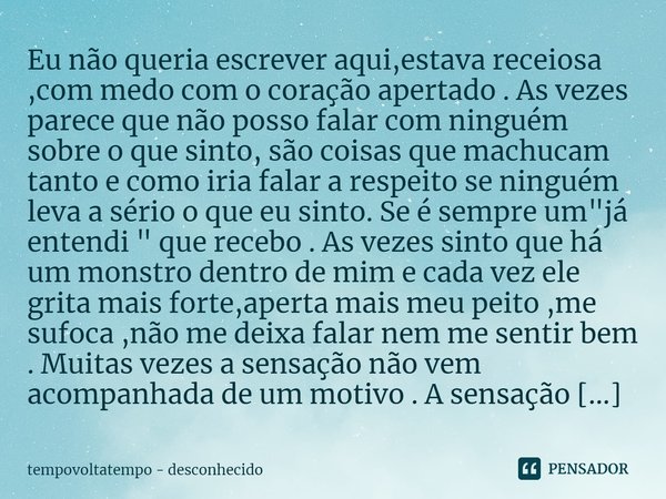 ⁠Eu não queria escrever aqui,estava receiosa ,com medo com o coração apertado . As vezes parece que não posso falar com ninguém sobre o que sinto, são coisas qu... Frase de tempovoltatempo - desconhecido.