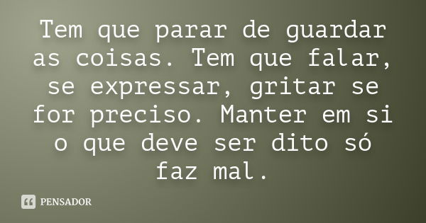 Tem que parar de guardar as coisas. Tem que falar, se expressar, gritar se for preciso. Manter em si o que deve ser dito só faz mal.