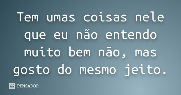 Tem umas coisas nele que eu não entendo muito bem não, mas gosto do mesmo jeito.