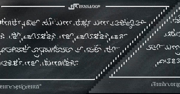 Admito que fui um tolo, um cabeça-dura. Me perdoa, me perdoa por ser um grande orgulhoso e não ter procurado me humilhar.... Frase de Tenha coragem e seja gentil.
