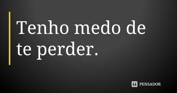 Tenho medo de te perder.