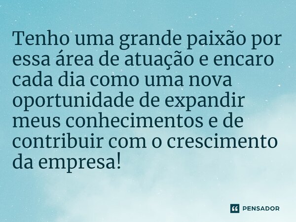 Tenho uma grande paixão por essa área de atuação e encaro cada dia como uma nova oportunidade de expandir meus conhecimentos e de contribuir com o crescimento d