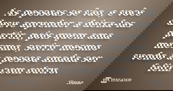 As pessoas se vão, e você deve aprender a deixa-las partir, pois quem ama mesmo, sorrir mesmo vendo a pessoa amada ser feliz com outro.... Frase de Tenna.