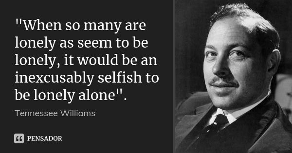 "When so many are lonely as seem to be lonely, it would be an inexcusably selfish to be lonely alone".... Frase de Tennessee Williams.