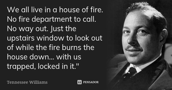 We all live in a house of fire. No fire department to call. No way out. Just the upstairs window to look out of while the fire burns the house down… with us tra... Frase de Tennessee Williams.