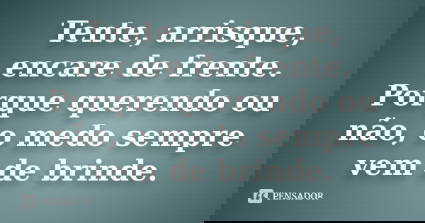 Tente, arrisque, encare de frente. Porque querendo ou não, o medo sempre vem de brinde.