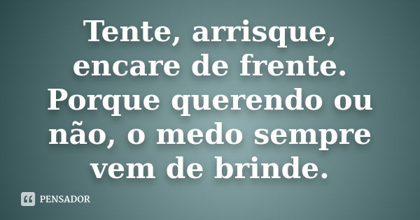 Tente, arrisque, encare de frente. Porque querendo ou não, o medo sempre vem de brinde.