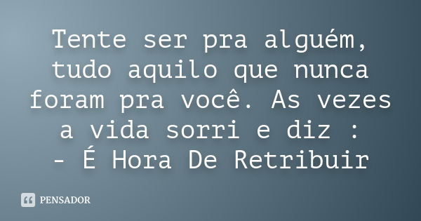 Tente ser pra alguém, tudo aquilo que nunca foram pra você. As vezes a vida sorri e diz : - É Hora De Retribuir