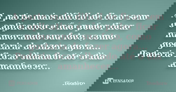 A parte mais difícil de ficar sem o aplicativo é não poder ficar namorando sua foto, como gostaria de fazer agora... Poderia ficar olhando até o dia amanhecer..... Frase de Teodoro.