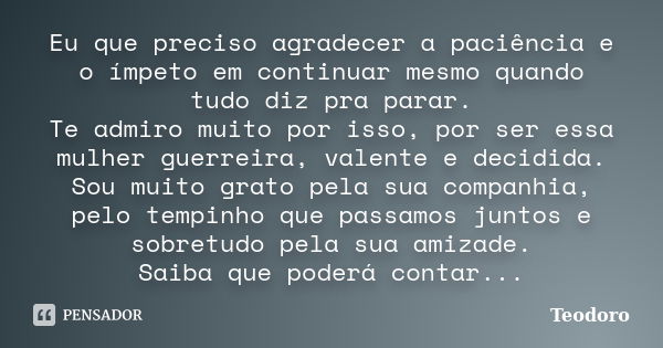 Eu que preciso agradecer a paciência e o ímpeto em continuar mesmo quando tudo diz pra parar. Te admiro muito por isso, por ser essa mulher guerreira, valente e... Frase de Teodoro.