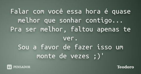 Falar com você essa hora é quase melhor que sonhar contigo... Pra ser melhor, faltou apenas te ver. Sou a favor de fazer isso um monte de vezes ;)'... Frase de Teodoro.