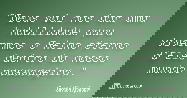 "Deus vai nos dar uma habilidade para vivermos o Reino eterno d'Ele dentro do nosso mundo passageiro."... Frase de Teofilo Hayashi.