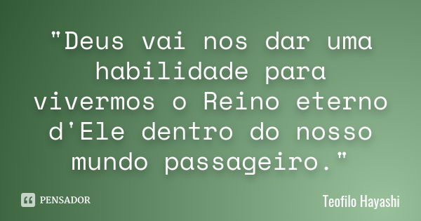 "Deus vai nos dar uma habilidade para vivermos o Reino eterno d'Ele dentro do nosso mundo passageiro."... Frase de Teofilo Hayashi.