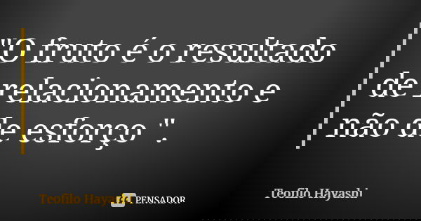 "O fruto é o resultado de relacionamento e não de esforço ".... Frase de Teofilo Hayashi.