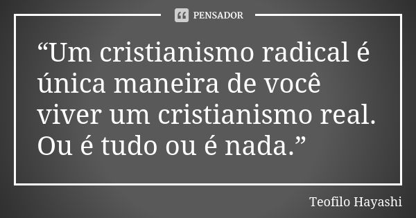 “Um cristianismo radical é única maneira de você viver um cristianismo real. Ou é tudo ou é nada.”... Frase de Teofilo Hayashi.