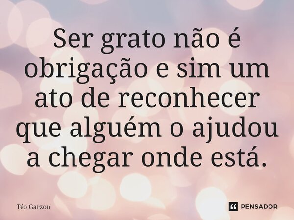 ⁠Ser grato não é obrigação e sim um ato de reconhecer que alguém o ajudou a chegar onde está.... Frase de Téo Garzon.