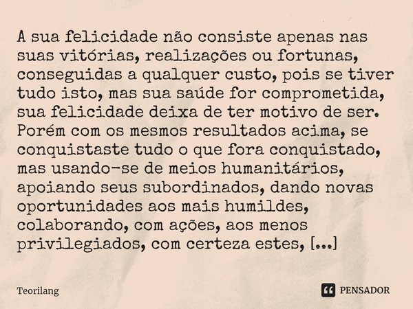 A sua felicidade não consiste apenas nas suas vitórias, realizações ou fortunas, conseguidas a qualquer custo, pois se tiver tudo isto, mas sua saúde for compr... Frase de Teorilang.