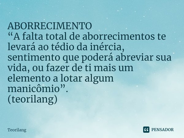 ⁠ABORRECIMENTO
“A falta total de aborrecimentos te levará ao tédio da inércia, sentimento que poderá abreviar sua vida, ou fazer de ti mais um elemento a lotar ... Frase de Teorilang.