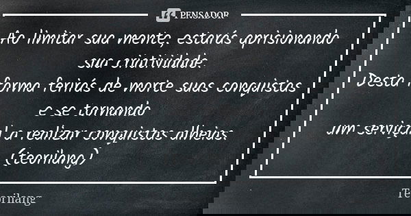 Ao limitar sua mente, estarás aprisionando sua criatividade.
Desta forma ferirás de morte suas conquistas e se tornando um serviçal a realizar conquistas alheia... Frase de Teorilang.