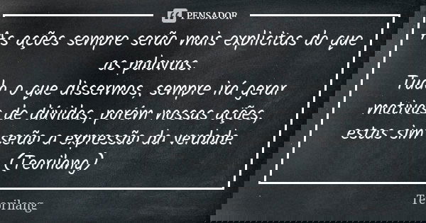 As ações sempre serão mais explicitas do que as palavras. Tudo o que dissermos, sempre irá gerar motivos de dúvidas, porém nossas ações, estas sim serão a expre... Frase de Teorilang.