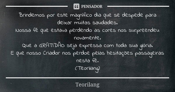 Brindemos por este magnífico dia que se despede para deixar muitas saudades. Nossa fé que estava perdendo as cores nos surpreendeu novamente. Que a GRATIDÃO sej... Frase de Teorilang.