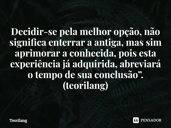 ⁠Decidir-se pela melhor opção, não significa enterrar a antiga, mas sim aprimorar a conhecida, pois esta experiência já adquirida, abreviará o tempo de sua conc... Frase de Teorilang.