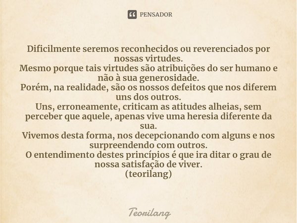 ⁠Dificilmente seremos reconhecidos ou reverenciados por nossas virtudes.
Mesmo porque tais virtudes são atribuições do ser humano e não à sua generosidade.
Poré... Frase de Teorilang.