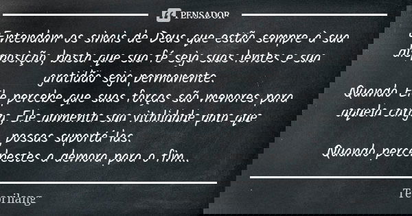 Entendam os sinais de Deus que estão sempre à sua disposição, basta que sua fé seja suas lentes e sua gratidão seja permanente. Quando Ele percebe que suas forç... Frase de Teorilang.