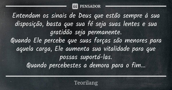 Entendam os sinais de Deus que estão sempre à sua disposição, basta que sua fé seja suas lentes e sua gratidão seja permanente. Quando Ele percebe que suas forç... Frase de Teorilang.