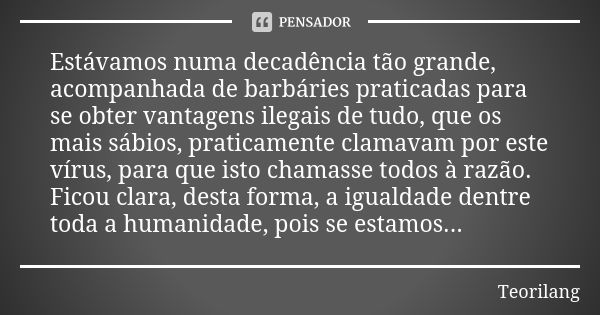 Estávamos numa decadência tão grande, acompanhada de barbáries praticadas para se obter vantagens ilegais de tudo, que os mais sábios, praticamente clamavam por... Frase de Teorilang.