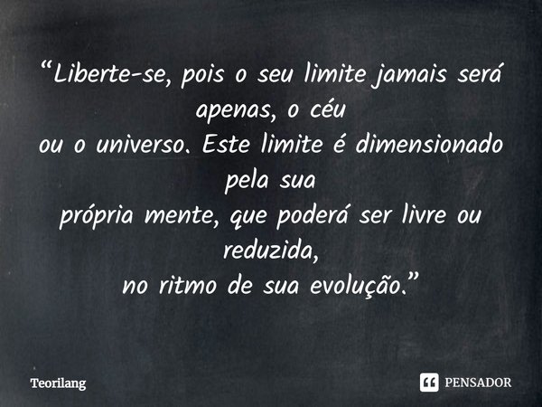 ⁠“Liberte-se, pois o seu limite jamais será apenas, o céu
ou o universo. Este limite é dimensionado pela sua
própria mente, que poderá ser livre ou reduzida,
no... Frase de Teorilang.