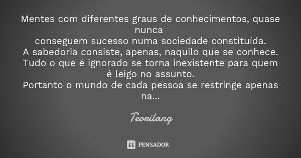 Mentes com diferentes graus de conhecimentos, quase nunca conseguem sucesso numa sociedade constituída.
A sabedoria consiste, apenas, naquilo que se conhece.
Tu... Frase de Teorilang.