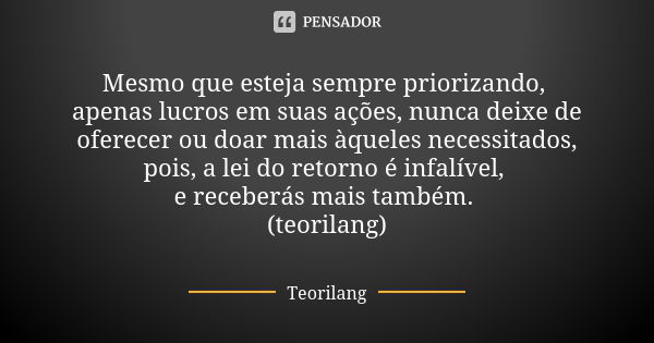 Mesmo que esteja sempre priorizando, apenas lucros em suas ações, nunca deixe de oferecer ou doar mais àqueles necessitados, pois, a lei do retorno é infalível,... Frase de Teorilang.