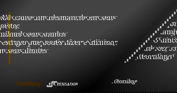 Não cause um desmanche em seus projetos, aniquilando seus sonhos.
O único estrago que podes fazer é dizimar, de vez, com seus limites.
(teorilang)... Frase de Teorilang.