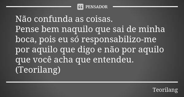 Não confunda as coisas. Pense bem naquilo que sai de minha boca, pois eu só responsabilizo-me por aquilo que digo e não por aquilo que você acha que entendeu. (... Frase de Teorilang.