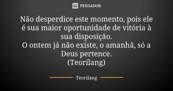 Não desperdice este momento, pois ele é sua maior oportunidade de vitória à sua disposição. O ontem já não existe, o amanhã, só a Deus pertence. (Teorilang)... Frase de Teorilang.