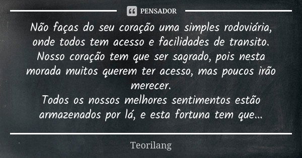 Não faças do seu coração uma simples rodoviária, onde todos tem acesso e facilidades de transito. Nosso coração tem que ser sagrado, pois nesta morada muitos qu... Frase de Teorilang.