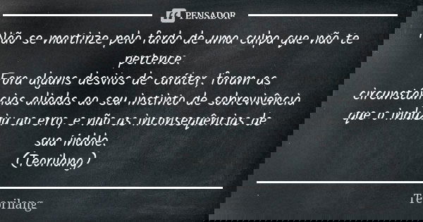 Não se martirize pelo fardo de uma culpa que não te pertence.
Fora alguns desvios de caráter, foram as circunstâncias aliadas ao seu instinto de sobrevivência q... Frase de Teorilang.