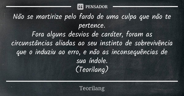 Não se martirize pelo fardo de uma culpa que não te pertence.
Fora alguns desvios de caráter, foram as circunstâncias aliadas ao seu instinto de sobrevivência q... Frase de Teorilang.