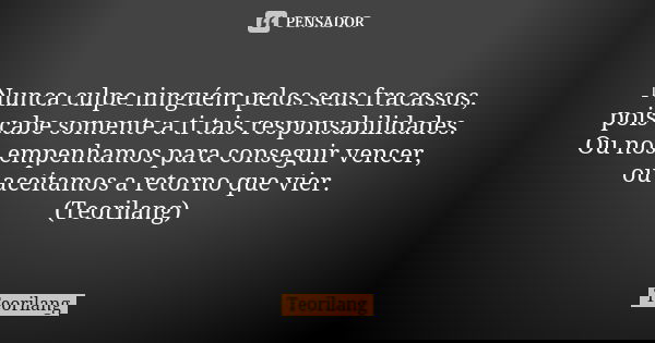 Nunca culpe ninguém pelos seus fracassos, pois cabe somente a ti tais responsabilidades. Ou nos empenhamos para conseguir vencer, ou aceitamos a retorno que vie... Frase de Teorilang.