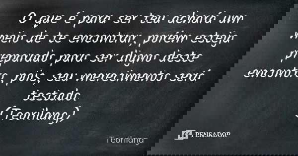O que é para ser teu achará um meio de te encontrar, porém esteja preparado para ser digno deste encontro, pois, seu merecimento será testado. (Teorilang)... Frase de Teorilang.