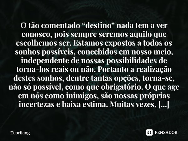 O tão comentado “destino” nada tem a ver conosco, pois sempre seremos aquilo que escolhemos ser. Estamos expostos a todos os sonhos possíveis, concebidos em no... Frase de Teorilang.