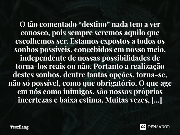 ⁠O tão comentado “destino” nada tem a ver conosco, pois sempre seremos aquilo que escolhemos ser. Estamos expostos a todos os sonhos possíveis, concebidos em no... Frase de Teorilang.